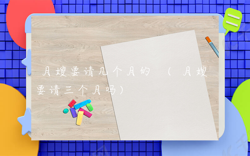 月嫂要请几个月的 (月嫂要请三个月吗)